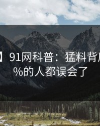 【速报】91网科普：猛料背后最少99%的人都误会了