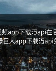 绿巨人视频app下载汅api在哪里下载，绿巨人app下载汅api免