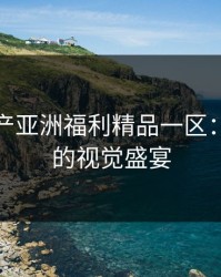 探索国产亚洲福利精品一区：高品质的视觉盛宴