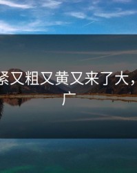 国产又紧又粗又黄又来了大，又大又广