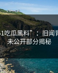 探秘“51吃瓜黑料”：旧闻背后的新未公开部分揭秘