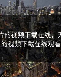无限看片的视频下载在线，无限看片的视频下载在线观看
