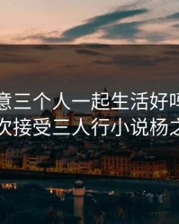 妻子同意三个人一起生活好吗，妻子初次接受三人行小说杨之易