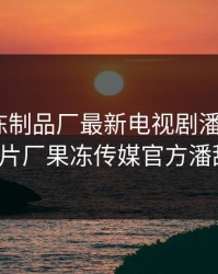 九一果冻制品厂最新电视剧潘甜甜，91制片厂果冻传媒官方潘甜甜