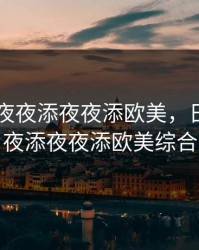 日日摸夜夜添夜夜添欧美，日日摸夜夜添夜夜添欧美综合