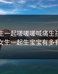 男生女生一起嗟嗟嗟喊痛生孩子，男生和女生一起生宝宝有多有多疼