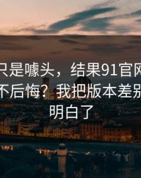 我以为只是噱头，结果91官网到底怎么用才不后悔？我把版本差别这关踩明白了