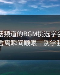 我把蘑菇频道的BGM挑选学会了：断舍离瞬间顺眼｜别学我