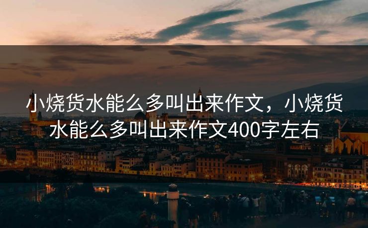 小烧货水能么多叫出来作文，小烧货水能么多叫出来作文400字左右