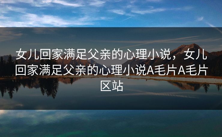 女儿回家满足父亲的心理小说,女儿回家满足父亲的心理小说A毛片A毛片区站 女儿回家满足父亲的心理小说,女儿回家满足父亲的心理小说A毛片A毛片区站