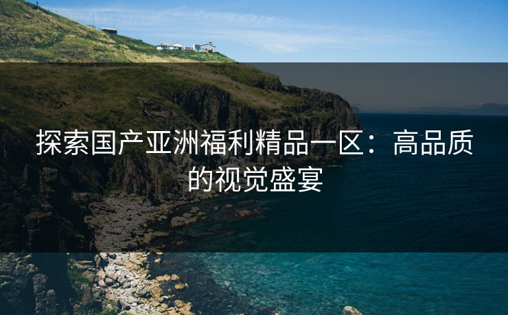 探索国产亚洲福利精品一区：高品质的视觉盛宴