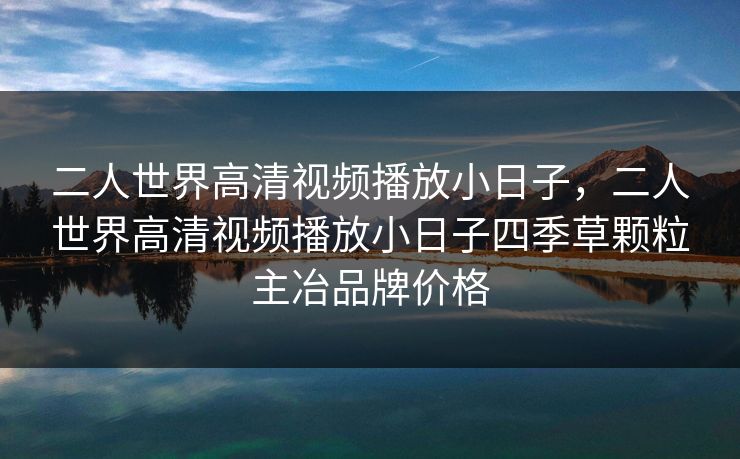 二人世界高清视频播放小日子，二人世界高清视频播放小日子四季草颗粒主冶品牌价格