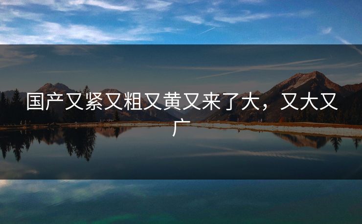 国产又紧又粗又黄又来了大，又大又广