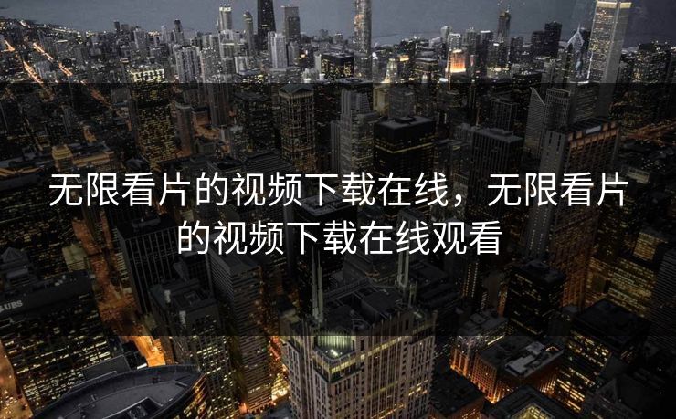 无限看片的视频下载在线，无限看片的视频下载在线观看