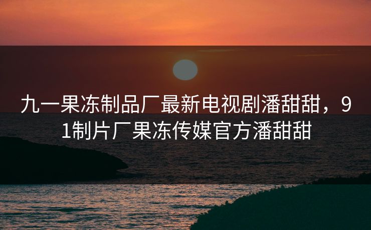 九一果冻制品厂最新电视剧潘甜甜，91制片厂果冻传媒官方潘甜甜