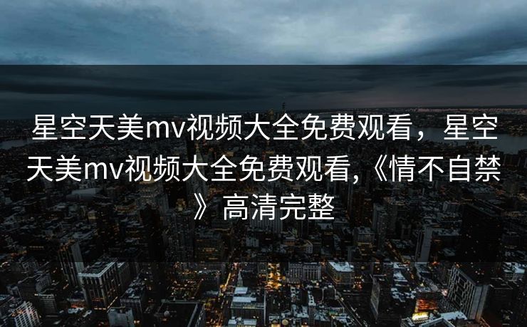 星空天美mv视频大全免费观看，星空天美mv视频大全免费观看,《情不自禁》高清完整
