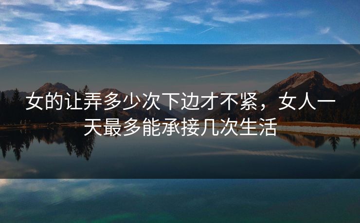 女的让弄多少次下边才不紧,女人一天最多能承接几次生活 女的让弄多少次下边才不紧,女人一天最多能承接几次生活