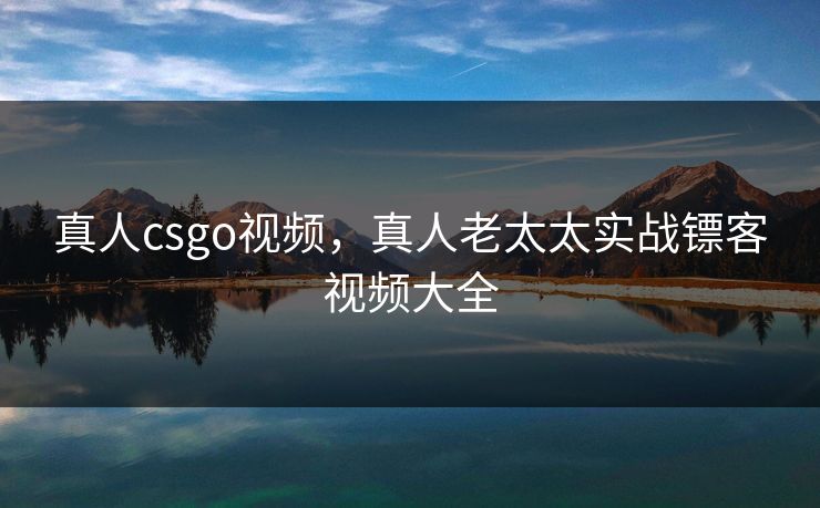真人csgo视频，真人老太太实战镖客视频大全