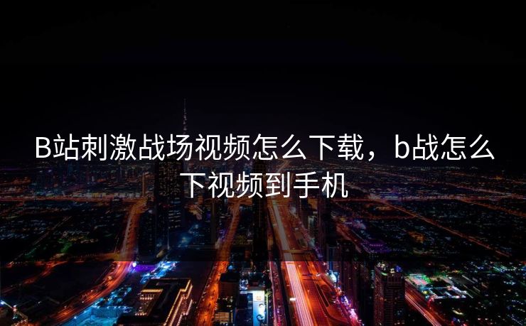 B站刺激战场视频怎么下载,b战怎么下视频到手机 B站刺激战场视频怎么下载,b战怎么下视频到手机