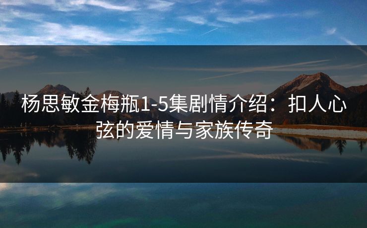 杨思敏金梅瓶1-5集剧情介绍:扣人心弦的爱情与家族传奇 杨思敏金梅瓶1-5集剧情介绍:扣人心弦的爱情与家族传奇