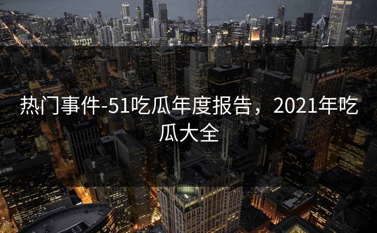热门事件-51吃瓜年度报告，2021年吃瓜大全