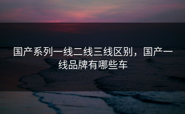 国产系列一线二线三线区别,国产一线品牌有哪些车 国产系列一线二线三线区别,国产一线品牌有哪些车