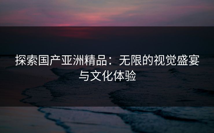 探索国产亚洲精品：无限的视觉盛宴与文化体验