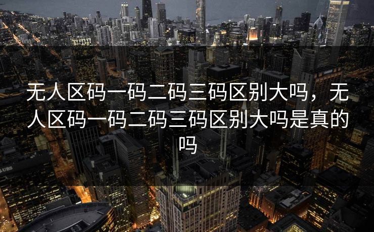 无人区码一码二码三码区别大吗，无人区码一码二码三码区别大吗是真的吗