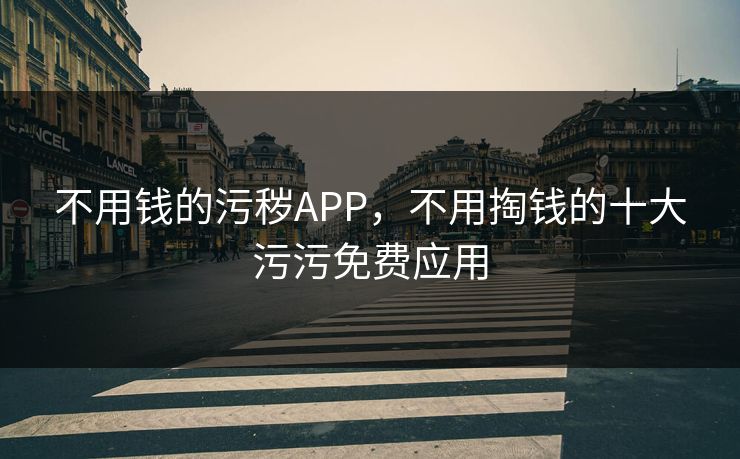 不用钱的污秽APP，不用掏钱的十大污污免费应用