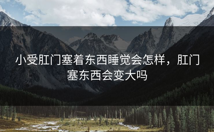 小受肛门塞着东西睡觉会怎样,肛门塞东西会变大吗 小受肛门塞着东西睡觉会怎样,肛门塞东西会变大吗