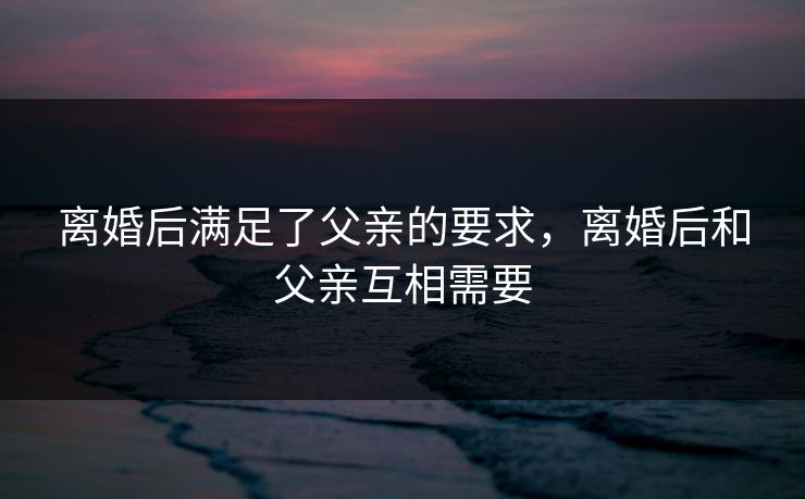 离婚后满足了父亲的要求,离婚后和父亲互相需要 离婚后满足了父亲的要求,离婚后和父亲互相需要