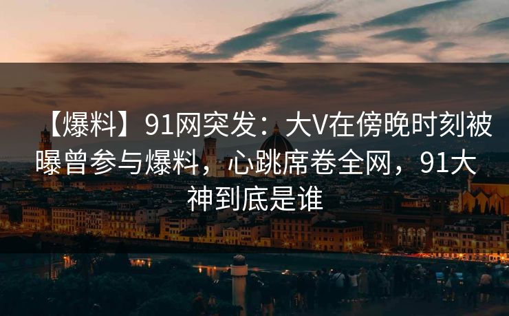 【爆料】91网突发:大V在傍晚时刻被曝曾参与爆料,心跳席卷全网,91大神到底是谁 【爆料】91网突发:大V在傍晚时刻被曝曾参与爆料,心跳席卷全网,91大神到底是谁