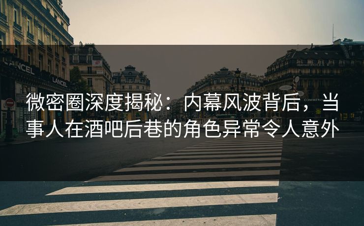 微密圈深度揭秘：内幕风波背后，当事人在酒吧后巷的角色异常令人意外
