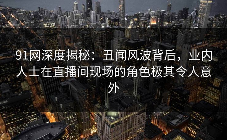 91网深度揭秘：丑闻风波背后，业内人士在直播间现场的角色极其令人意外