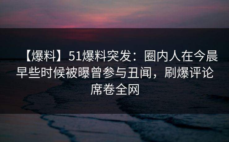 【爆料】51爆料突发：圈内人在今晨早些时候被曝曾参与丑闻，刷爆评论席卷全网