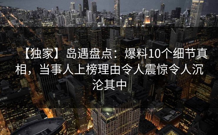 【独家】岛遇盘点：爆料10个细节真相，当事人上榜理由令人震惊令人沉沦其中