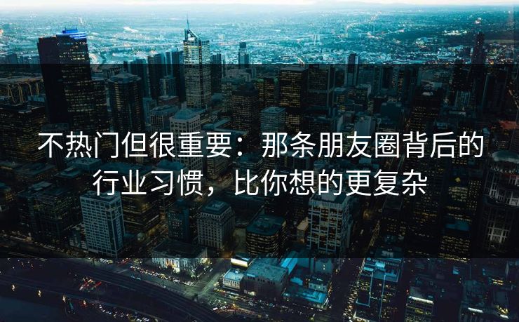 不热门但很重要：那条朋友圈背后的行业习惯，比你想的更复杂