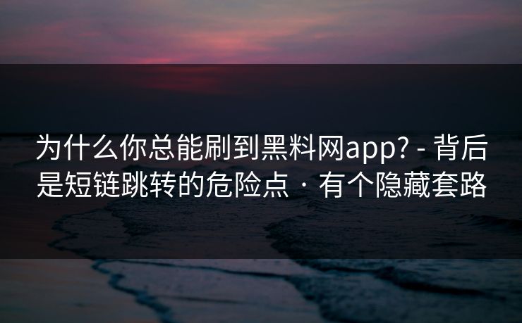 为什么你总能刷到黑料网app? - 背后是短链跳转的危险点 · 有个隐藏套路