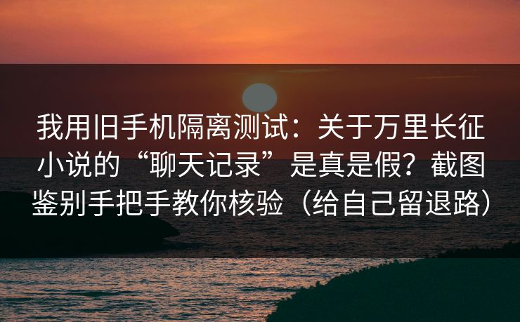 我用旧手机隔离测试：关于万里长征小说的“聊天记录”是真是假？截图鉴别手把手教你核验（给自己留退路）