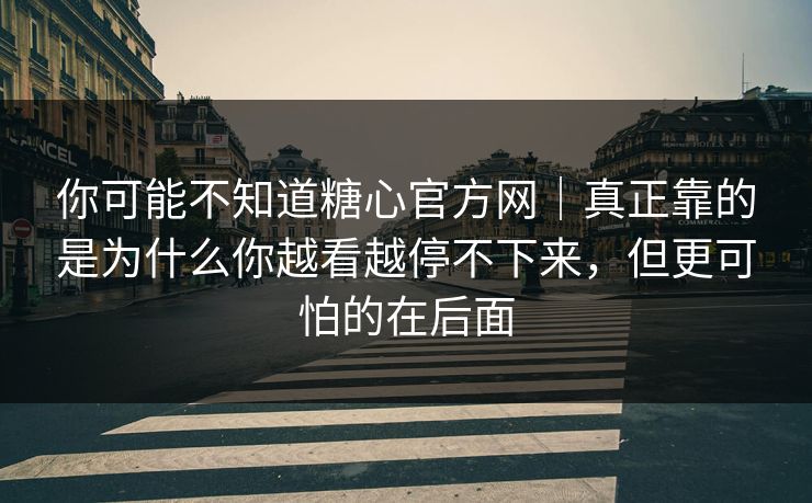 你可能不知道糖心官方网｜真正靠的是为什么你越看越停不下来，但更可怕的在后面