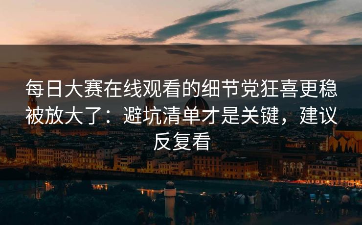 每日大赛在线观看的细节党狂喜更稳被放大了：避坑清单才是关键，建议反复看