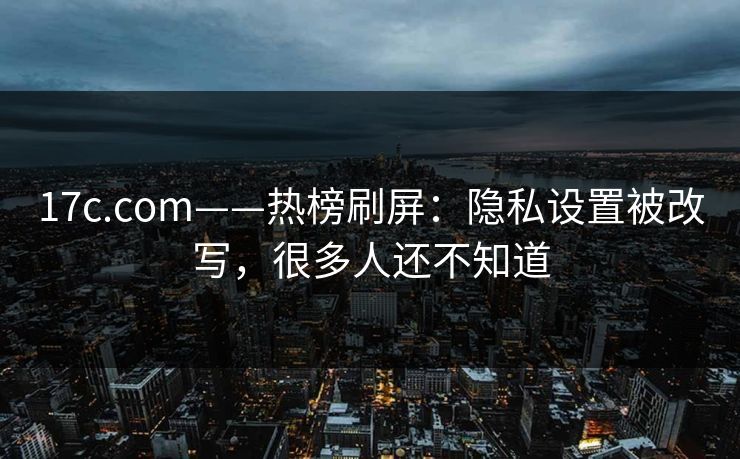 17c.com——热榜刷屏：隐私设置被改写，很多人还不知道