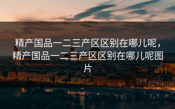精产国品一二三产区区别在哪儿呢，精产国品一二三产区区别在哪儿呢图片