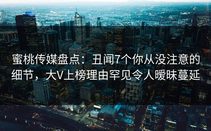 蜜桃传媒盘点：丑闻7个你从没注意的细节，大V上榜理由罕见令人暧昧蔓延