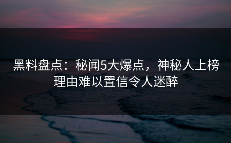 黑料盘点：秘闻5大爆点，神秘人上榜理由难以置信令人迷醉