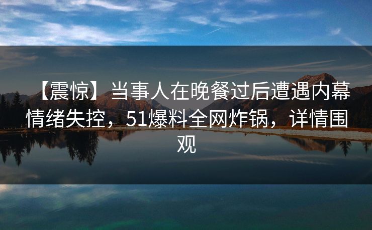 【震惊】当事人在晚餐过后遭遇内幕 情绪失控，51爆料全网炸锅，详情围观