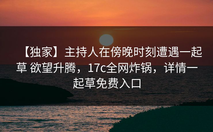 【独家】主持人在傍晚时刻遭遇一起草 欲望升腾，17c全网炸锅，详情一起草免费入口