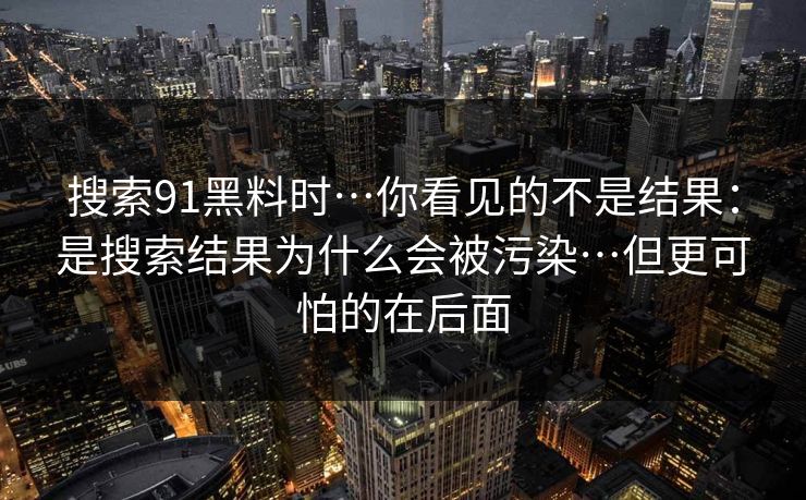 搜索91黑料时…你看见的不是结果:是搜索结果为什么会被污染…但更可怕的在后面 搜索91黑料时…你看见的不是结果:是搜索结果为什么会被污染…但更可怕的在后面