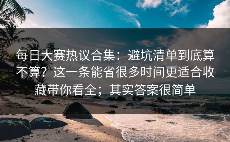 每日大赛热议合集:避坑清单到底算不算?这一条能省很多时间更适合收藏带你看全;其实答案很简单 每日大赛热议合集:避坑清单到底算不算?这一条能省很多时间更适合收藏带你看全;其实答案很简单